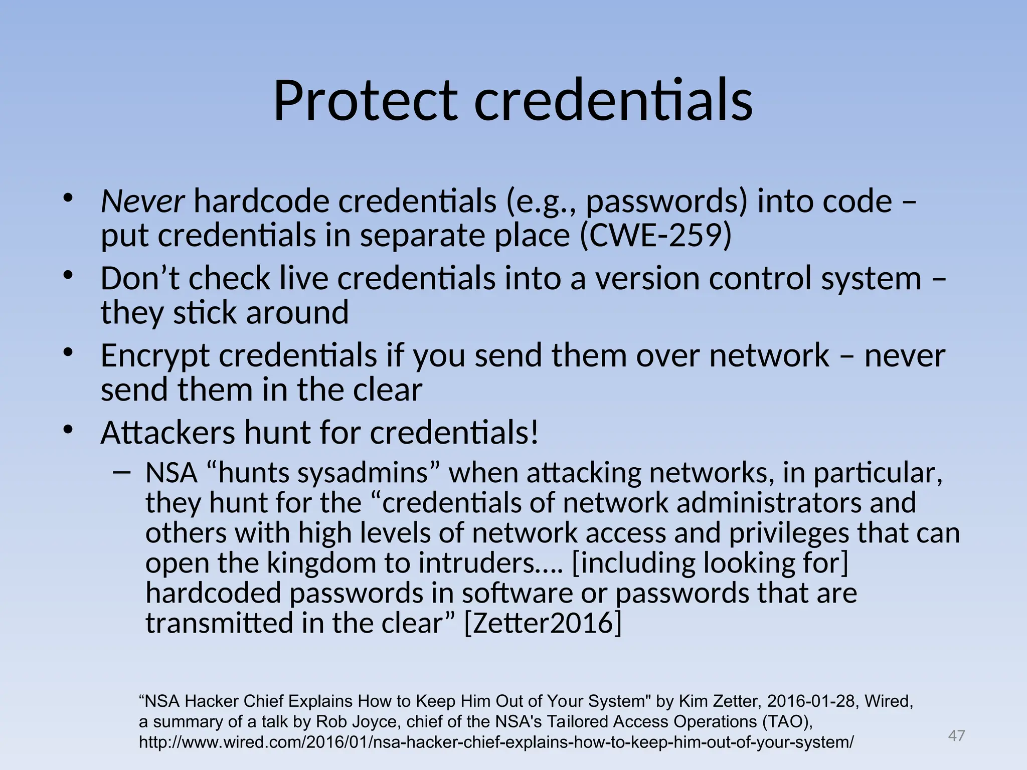 Protect credentials
• Never hardcode credentials (e.g., passwords) into code –
put credentials in separate place (CWE-259)
• Don’t check live credentials into a version control system –
they stick around
• Encrypt credentials if you send them over network – never
send them in the clear
• Attackers hunt for credentials!
– NSA “hunts sysadmins” when attacking networks, in particular,
they hunt for the “credentials of network administrators and
others with high levels of network access and privileges that can
open the kingdom to intruders…. [including looking for]
hardcoded passwords in software or passwords that are
transmitted in the clear” [Zetter2016]
47
“NSA Hacker Chief Explains How to Keep Him Out of Your System" by Kim Zetter, 2016-01-28, Wired,
a summary of a talk by Rob Joyce, chief of the NSA's Tailored Access Operations (TAO),
http://www.wired.com/2016/01/nsa-hacker-chief-explains-how-to-keep-him-out-of-your-system/
 