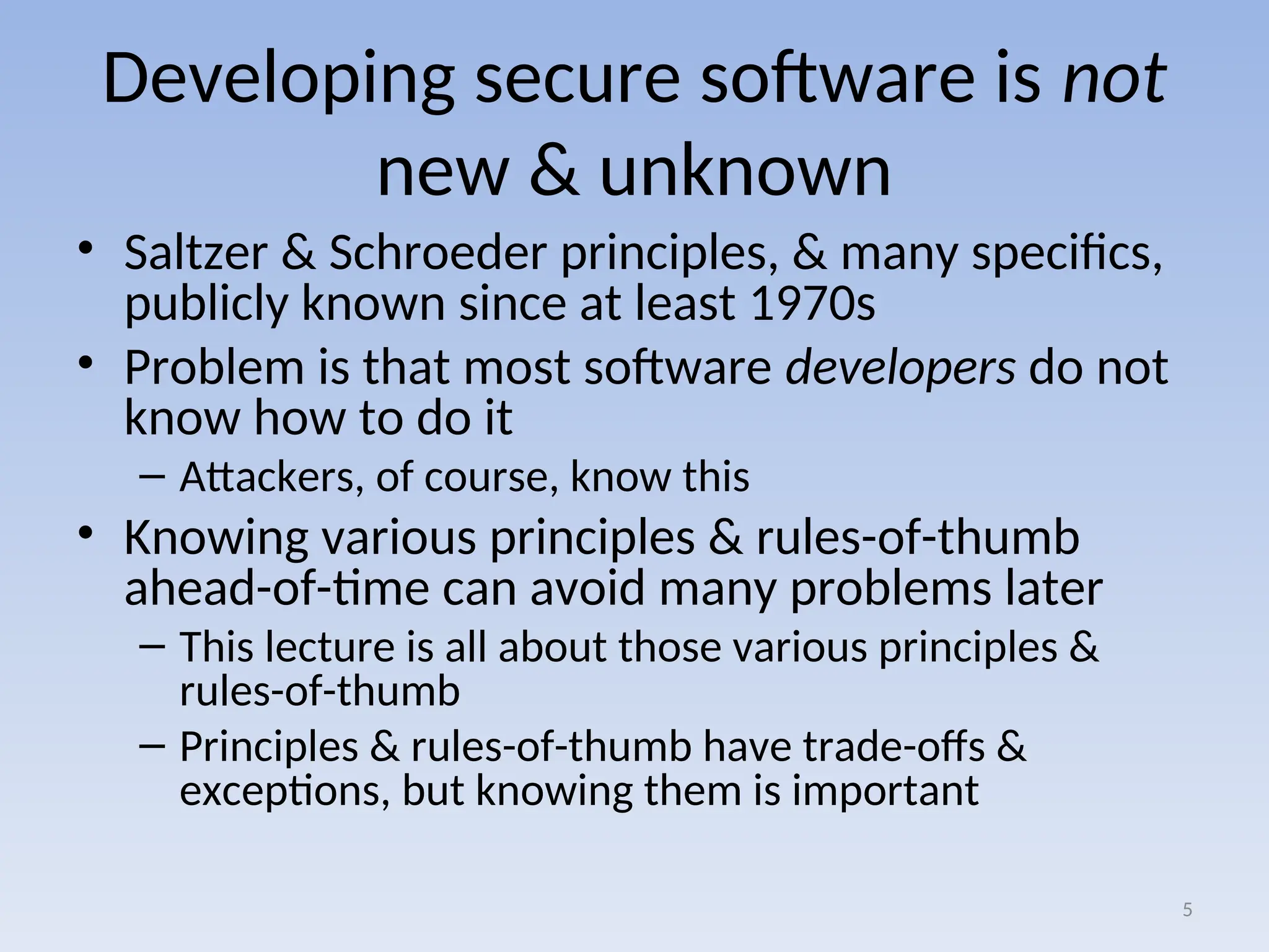 Developing secure software is not
new & unknown
• Saltzer & Schroeder principles, & many specifics,
publicly known since at least 1970s
• Problem is that most software developers do not
know how to do it
– Attackers, of course, know this
• Knowing various principles & rules-of-thumb
ahead-of-time can avoid many problems later
– This lecture is all about those various principles &
rules-of-thumb
– Principles & rules-of-thumb have trade-offs &
exceptions, but knowing them is important
5
 