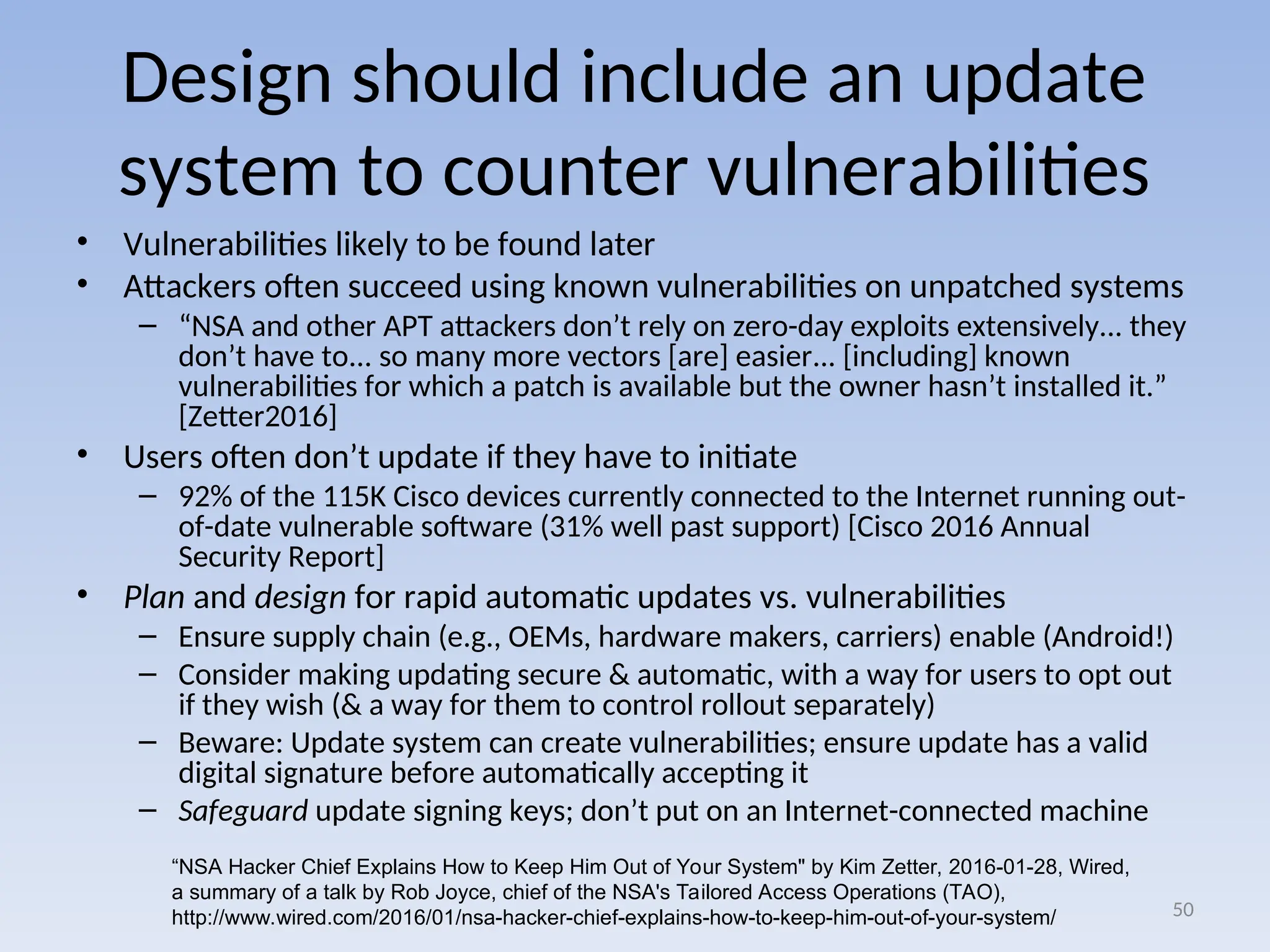 Design should include an update
system to counter vulnerabilities
• Vulnerabilities likely to be found later
• Attackers often succeed using known vulnerabilities on unpatched systems
– “NSA and other APT attackers don’t rely on zero-day exploits extensively... they
don’t have to... so many more vectors [are] easier... [including] known
vulnerabilities for which a patch is available but the owner hasn’t installed it.”
[Zetter2016]
• Users often don’t update if they have to initiate
– 92% of the 115K Cisco devices currently connected to the Internet running out-
of-date vulnerable software (31% well past support) [Cisco 2016 Annual
Security Report]
• Plan and design for rapid automatic updates vs. vulnerabilities
– Ensure supply chain (e.g., OEMs, hardware makers, carriers) enable (Android!)
– Consider making updating secure & automatic, with a way for users to opt out
if they wish (& a way for them to control rollout separately)
– Beware: Update system can create vulnerabilities; ensure update has a valid
digital signature before automatically accepting it
– Safeguard update signing keys; don’t put on an Internet-connected machine
50
“NSA Hacker Chief Explains How to Keep Him Out of Your System" by Kim Zetter, 2016-01-28, Wired,
a summary of a talk by Rob Joyce, chief of the NSA's Tailored Access Operations (TAO),
http://www.wired.com/2016/01/nsa-hacker-chief-explains-how-to-keep-him-out-of-your-system/
 