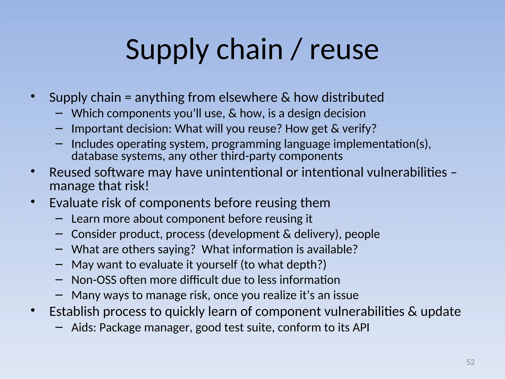 Supply chain / reuse
• Supply chain = anything from elsewhere & how distributed
– Which components you’ll use, & how, is a design decision
– Important decision: What will you reuse? How get & verify?
– Includes operating system, programming language implementation(s),
database systems, any other third-party components
• Reused software may have unintentional or intentional vulnerabilities –
manage that risk!
• Evaluate risk of components before reusing them
– Learn more about component before reusing it
– Consider product, process (development & delivery), people
– What are others saying? What information is available?
– May want to evaluate it yourself (to what depth?)
– Non-OSS often more difficult due to less information
– Many ways to manage risk, once you realize it’s an issue
• Establish process to quickly learn of component vulnerabilities & update
– Aids: Package manager, good test suite, conform to its API
52
 