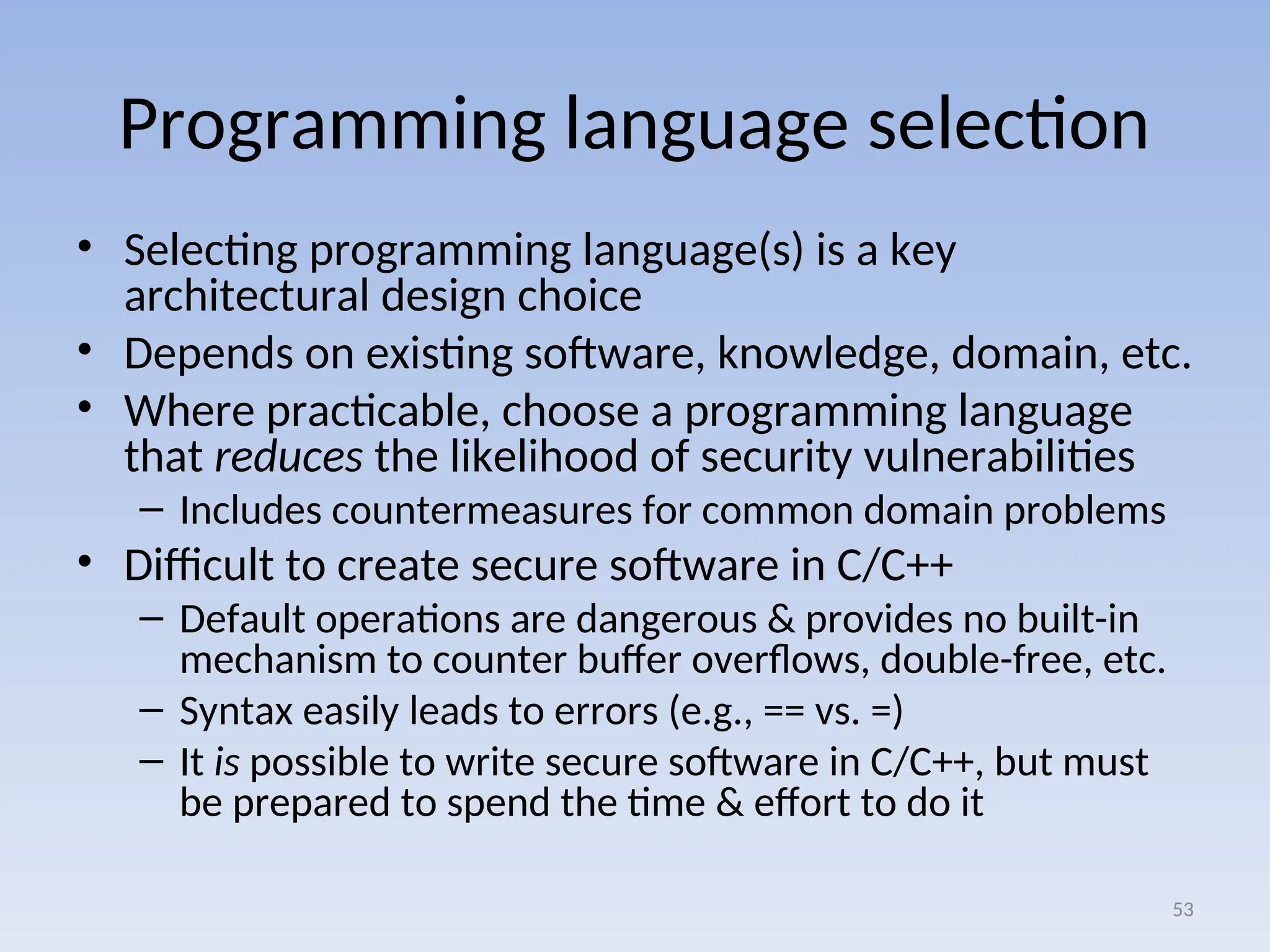 Programming language selection
• Selecting programming language(s) is a key
architectural design choice
• Depends on existing software, knowledge, domain, etc.
• Where practicable, choose a programming language
that reduces the likelihood of security vulnerabilities
– Includes countermeasures for common domain problems
• Difficult to create secure software in C/C++
– Default operations are dangerous & provides no built-in
mechanism to counter buffer overflows, double-free, etc.
– Syntax easily leads to errors (e.g., == vs. =)
– It is possible to write secure software in C/C++, but must
be prepared to spend the time & effort to do it
53
 