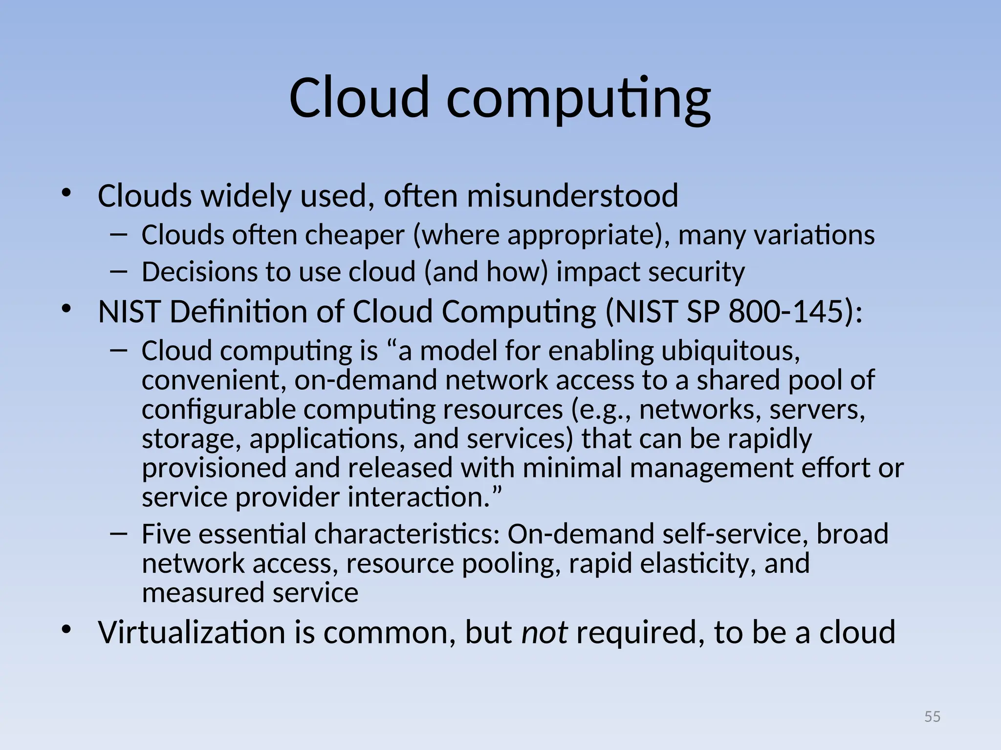 Cloud computing
• Clouds widely used, often misunderstood
– Clouds often cheaper (where appropriate), many variations
– Decisions to use cloud (and how) impact security
• NIST Definition of Cloud Computing (NIST SP 800-145):
– Cloud computing is “a model for enabling ubiquitous,
convenient, on-demand network access to a shared pool of
configurable computing resources (e.g., networks, servers,
storage, applications, and services) that can be rapidly
provisioned and released with minimal management effort or
service provider interaction.”
– Five essential characteristics: On-demand self-service, broad
network access, resource pooling, rapid elasticity, and
measured service
• Virtualization is common, but not required, to be a cloud
55
 