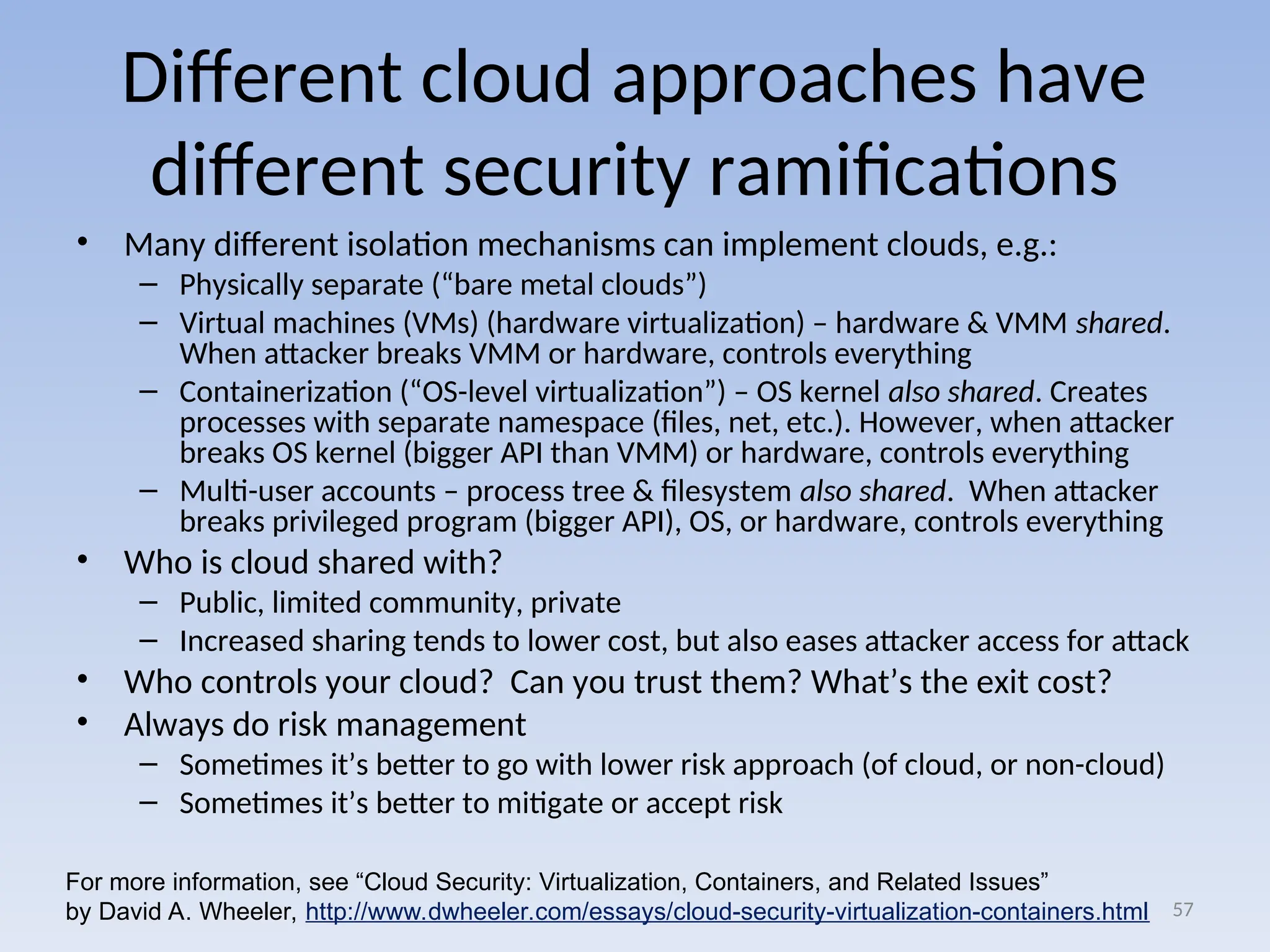 Different cloud approaches have
different security ramifications
• Many different isolation mechanisms can implement clouds, e.g.:
– Physically separate (“bare metal clouds”)
– Virtual machines (VMs) (hardware virtualization) – hardware & VMM shared.
When attacker breaks VMM or hardware, controls everything
– Containerization (“OS-level virtualization”) – OS kernel also shared. Creates
processes with separate namespace (files, net, etc.). However, when attacker
breaks OS kernel (bigger API than VMM) or hardware, controls everything
– Multi-user accounts – process tree & filesystem also shared. When attacker
breaks privileged program (bigger API), OS, or hardware, controls everything
• Who is cloud shared with?
– Public, limited community, private
– Increased sharing tends to lower cost, but also eases attacker access for attack
• Who controls your cloud? Can you trust them? What’s the exit cost?
• Always do risk management
– Sometimes it’s better to go with lower risk approach (of cloud, or non-cloud)
– Sometimes it’s better to mitigate or accept risk
57
For more information, see “Cloud Security: Virtualization, Containers, and Related Issues”
by David A. Wheeler, http://www.dwheeler.com/essays/cloud-security-virtualization-containers.html
 