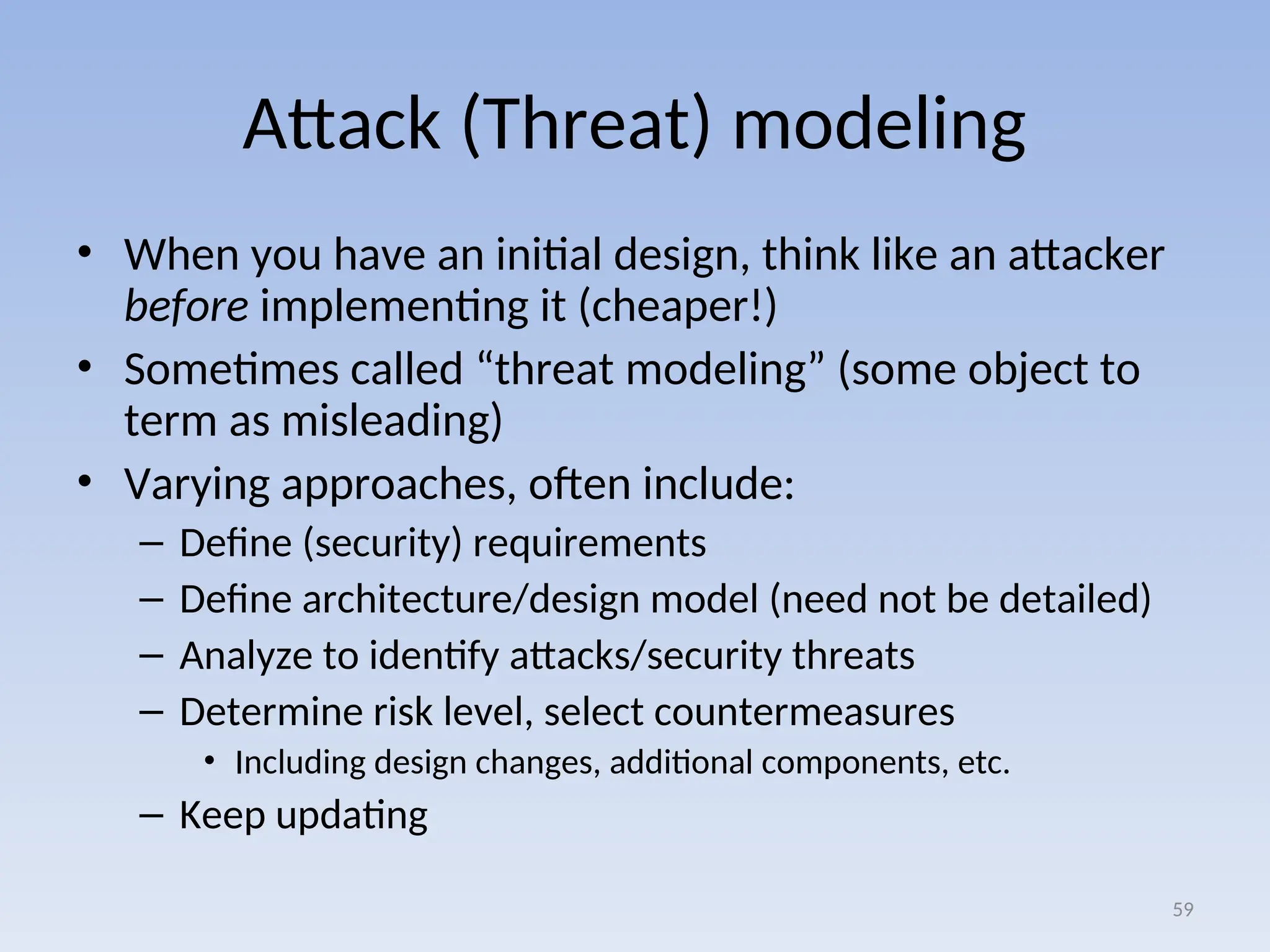 Attack (Threat) modeling
• When you have an initial design, think like an attacker
before implementing it (cheaper!)
• Sometimes called “threat modeling” (some object to
term as misleading)
• Varying approaches, often include:
– Define (security) requirements
– Define architecture/design model (need not be detailed)
– Analyze to identify attacks/security threats
– Determine risk level, select countermeasures
• Including design changes, additional components, etc.
– Keep updating
59
 