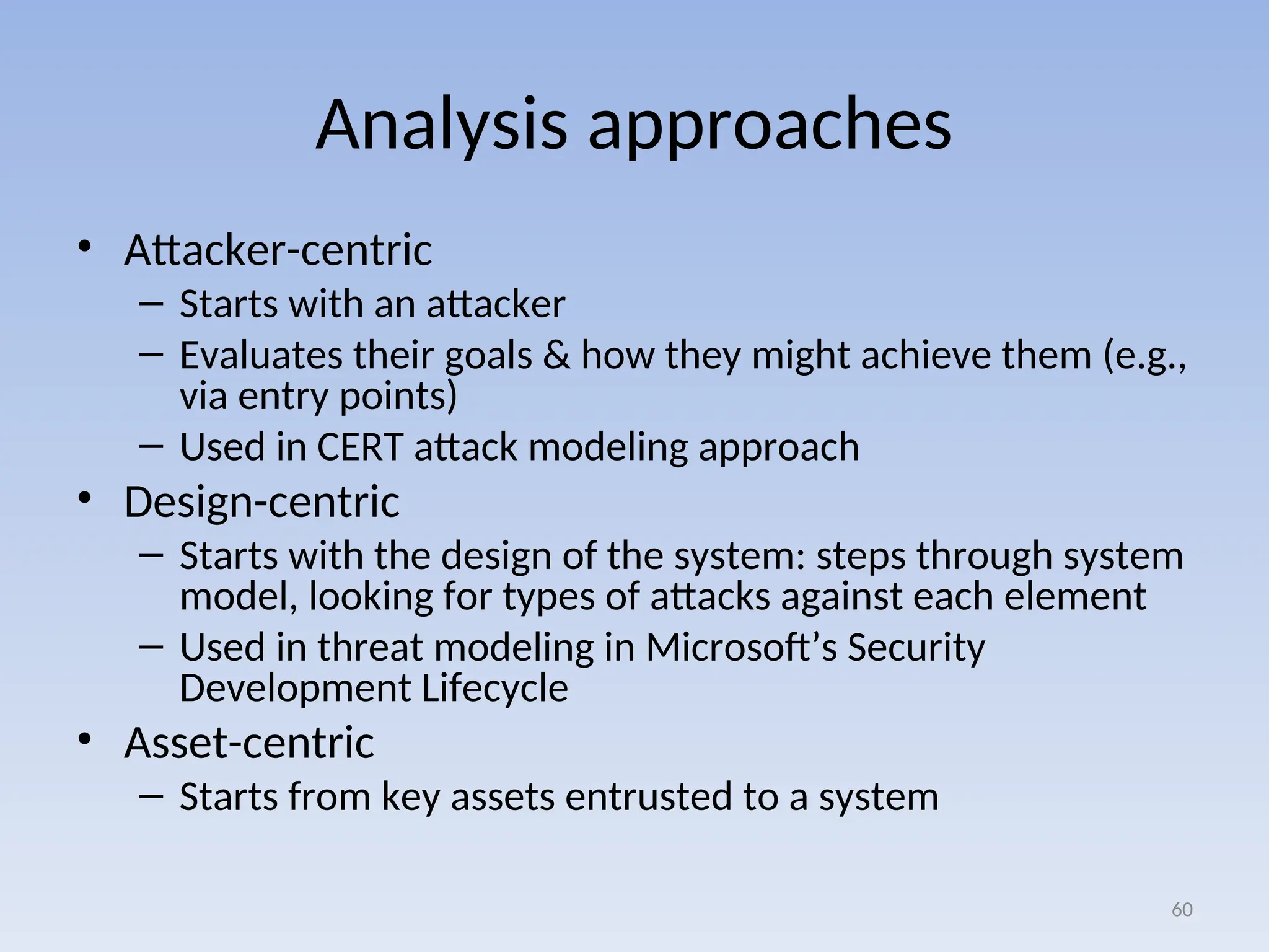 Analysis approaches
• Attacker-centric
– Starts with an attacker
– Evaluates their goals & how they might achieve them (e.g.,
via entry points)
– Used in CERT attack modeling approach
• Design-centric
– Starts with the design of the system: steps through system
model, looking for types of attacks against each element
– Used in threat modeling in Microsoft’s Security
Development Lifecycle
• Asset-centric
– Starts from key assets entrusted to a system
60
 