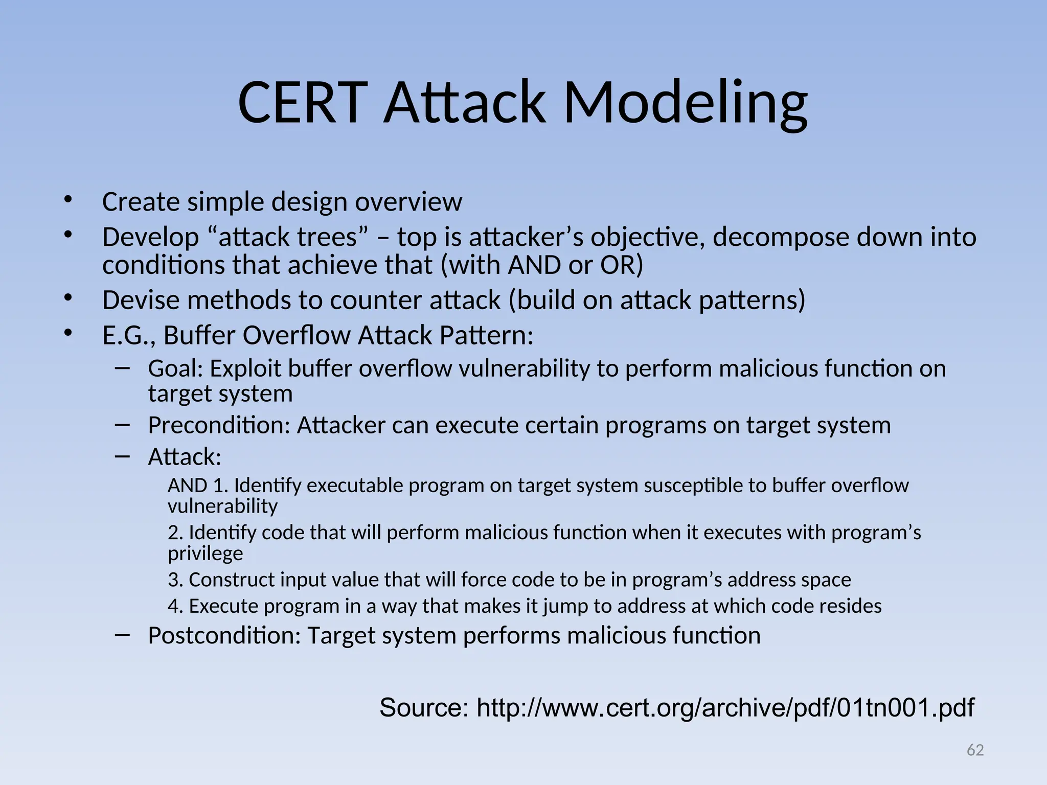 CERT Attack Modeling
• Create simple design overview
• Develop “attack trees” – top is attacker’s objective, decompose down into
conditions that achieve that (with AND or OR)
• Devise methods to counter attack (build on attack patterns)
• E.G., Buffer Overflow Attack Pattern:
– Goal: Exploit buffer overflow vulnerability to perform malicious function on
target system
– Precondition: Attacker can execute certain programs on target system
– Attack:
AND 1. Identify executable program on target system susceptible to buffer overflow
vulnerability
2. Identify code that will perform malicious function when it executes with program’s
privilege
3. Construct input value that will force code to be in program’s address space
4. Execute program in a way that makes it jump to address at which code resides
– Postcondition: Target system performs malicious function
62
Source: http://www.cert.org/archive/pdf/01tn001.pdf
 
