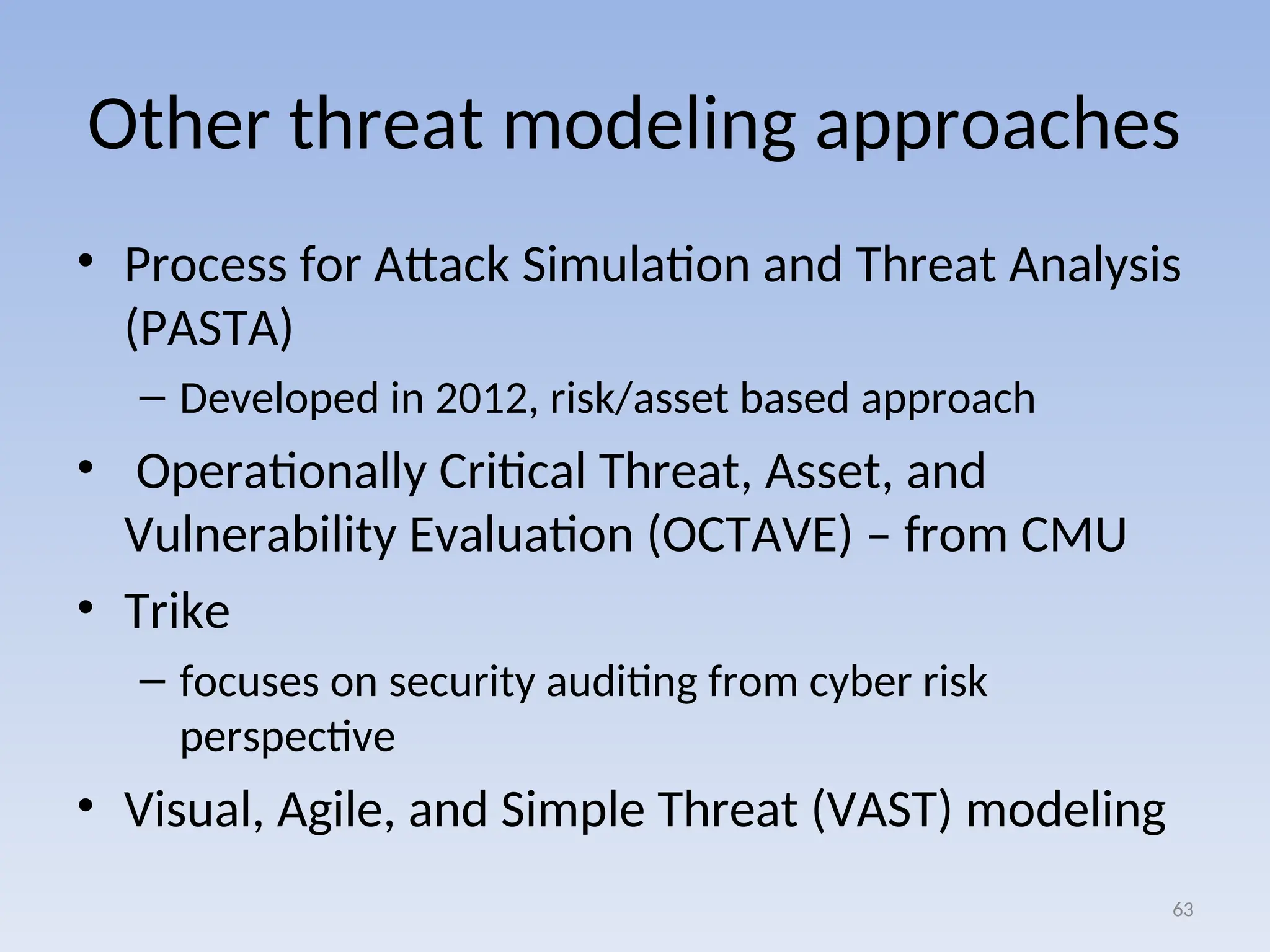 Other threat modeling approaches
• Process for Attack Simulation and Threat Analysis
(PASTA)
– Developed in 2012, risk/asset based approach
• Operationally Critical Threat, Asset, and
Vulnerability Evaluation (OCTAVE) – from CMU
• Trike
– focuses on security auditing from cyber risk
perspective
• Visual, Agile, and Simple Threat (VAST) modeling
63
 