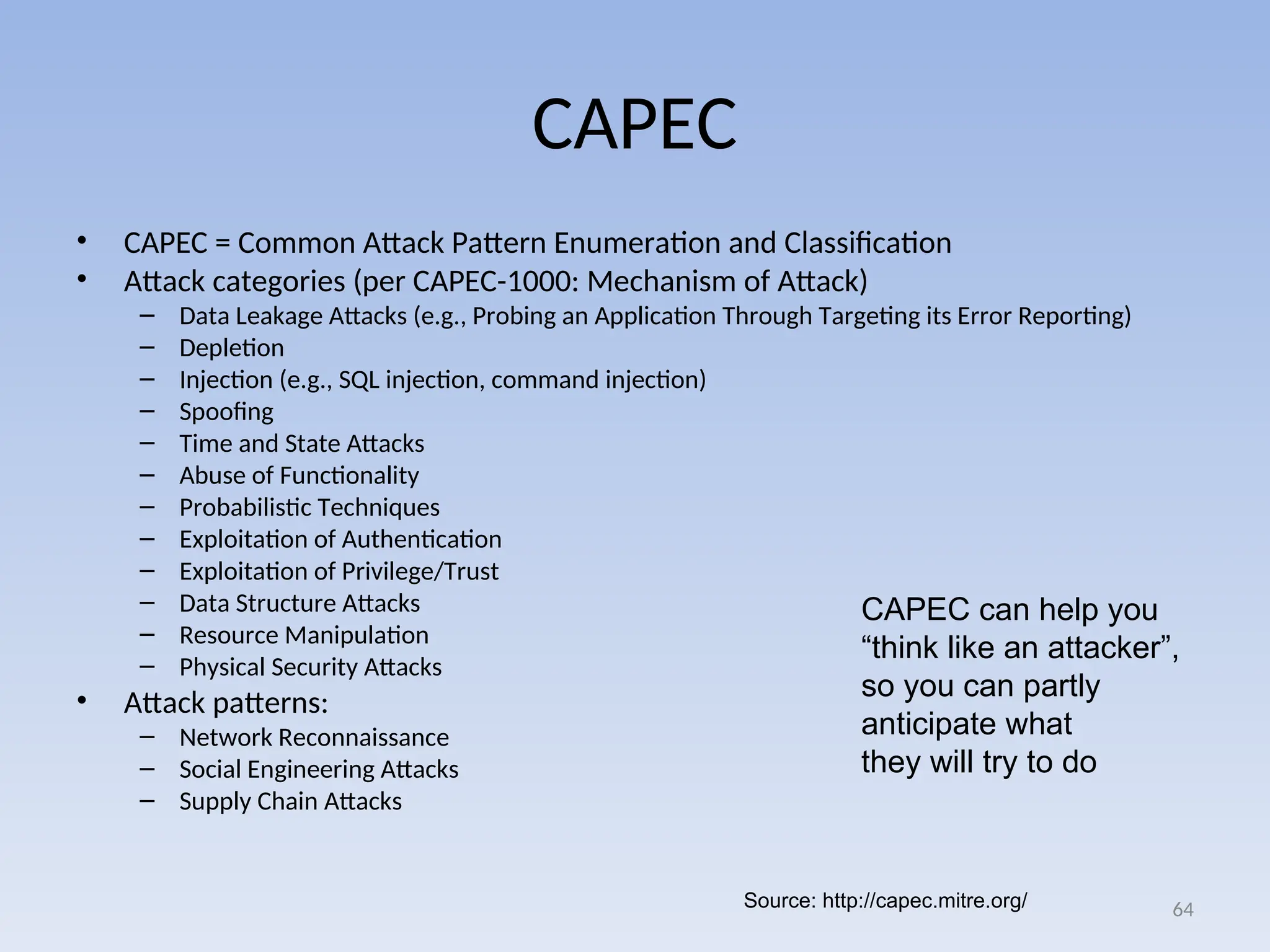 CAPEC
• CAPEC = Common Attack Pattern Enumeration and Classification
• Attack categories (per CAPEC-1000: Mechanism of Attack)
– Data Leakage Attacks (e.g., Probing an Application Through Targeting its Error Reporting)
– Depletion
– Injection (e.g., SQL injection, command injection)
– Spoofing
– Time and State Attacks
– Abuse of Functionality
– Probabilistic Techniques
– Exploitation of Authentication
– Exploitation of Privilege/Trust
– Data Structure Attacks
– Resource Manipulation
– Physical Security Attacks
• Attack patterns:
– Network Reconnaissance
– Social Engineering Attacks
– Supply Chain Attacks
64
Source: http://capec.mitre.org/
CAPEC can help you
“think like an attacker”,
so you can partly
anticipate what
they will try to do
 