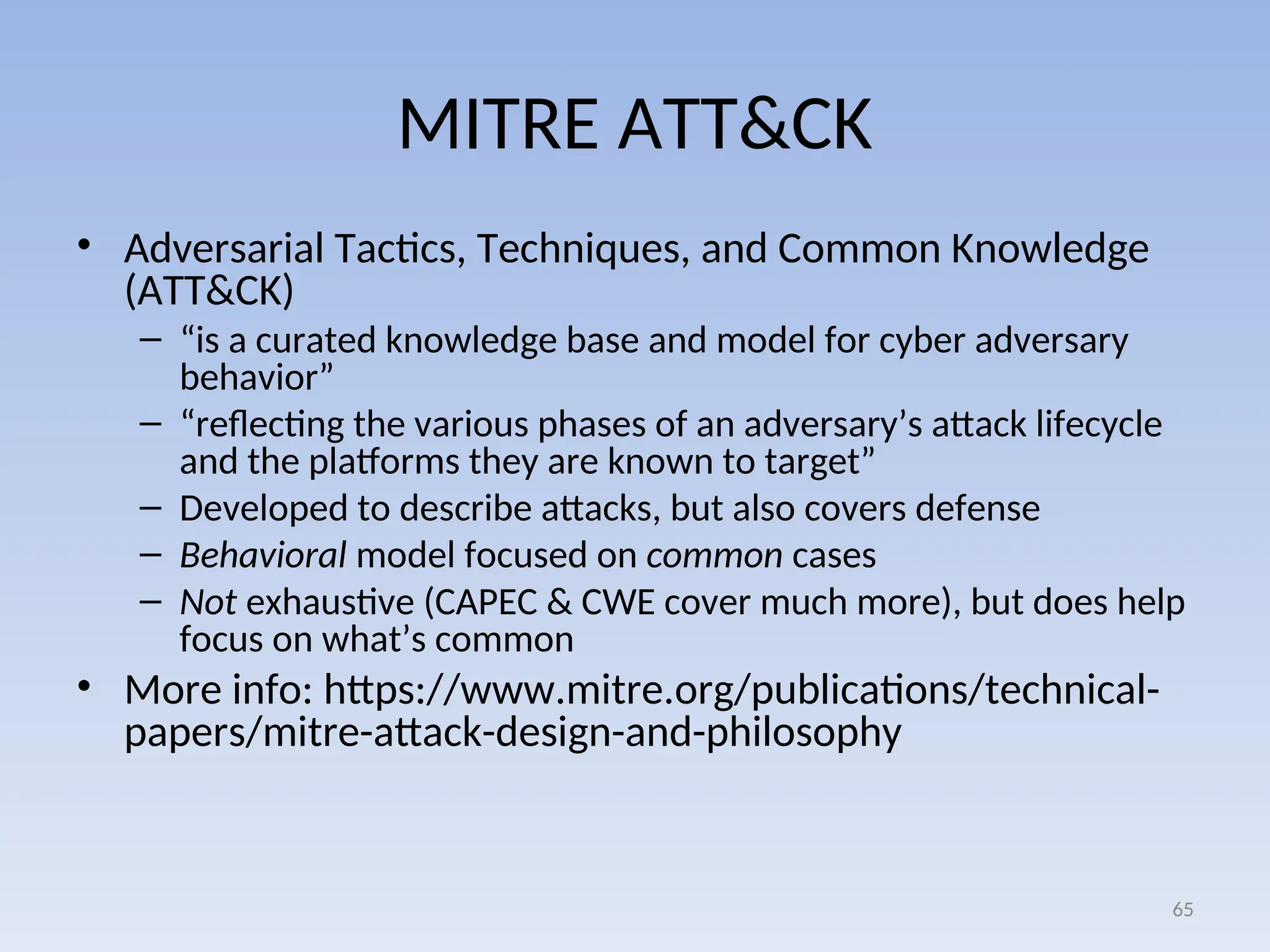 MITRE ATT&CK
• Adversarial Tactics, Techniques, and Common Knowledge
(ATT&CK)
– “is a curated knowledge base and model for cyber adversary
behavior”
– “reflecting the various phases of an adversary’s attack lifecycle
and the platforms they are known to target”
– Developed to describe attacks, but also covers defense
– Behavioral model focused on common cases
– Not exhaustive (CAPEC & CWE cover much more), but does help
focus on what’s common
• More info: https://www.mitre.org/publications/technical-
papers/mitre-attack-design-and-philosophy
65
 