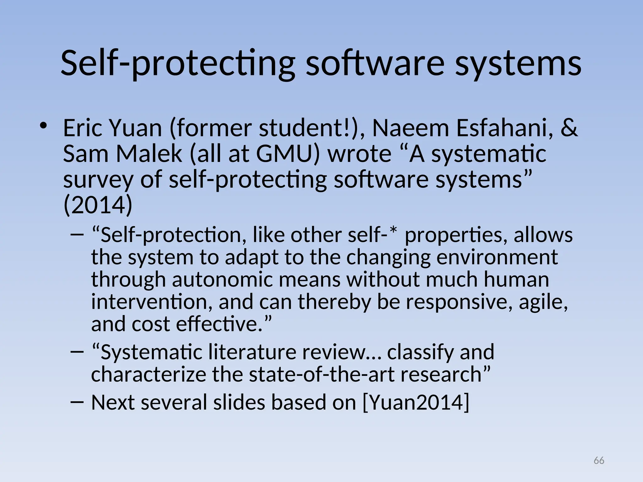 Self-protecting software systems
• Eric Yuan (former student!), Naeem Esfahani, &
Sam Malek (all at GMU) wrote “A systematic
survey of self-protecting software systems”
(2014)
– “Self-protection, like other self-* properties, allows
the system to adapt to the changing environment
through autonomic means without much human
intervention, and can thereby be responsive, agile,
and cost effective.”
– “Systematic literature review… classify and
characterize the state-of-the-art research”
– Next several slides based on [Yuan2014]
66
 