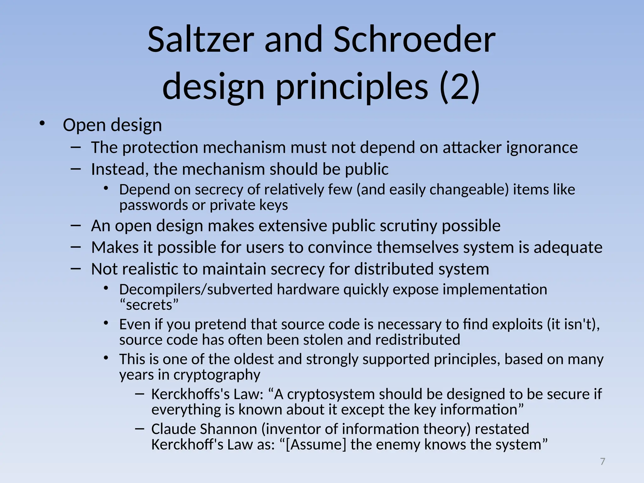 Saltzer and Schroeder
design principles (2)
• Open design
– The protection mechanism must not depend on attacker ignorance
– Instead, the mechanism should be public
• Depend on secrecy of relatively few (and easily changeable) items like
passwords or private keys
– An open design makes extensive public scrutiny possible
– Makes it possible for users to convince themselves system is adequate
– Not realistic to maintain secrecy for distributed system
• Decompilers/subverted hardware quickly expose implementation
“secrets”
• Even if you pretend that source code is necessary to find exploits (it isn't),
source code has often been stolen and redistributed
• This is one of the oldest and strongly supported principles, based on many
years in cryptography
– Kerckhoffs's Law: “A cryptosystem should be designed to be secure if
everything is known about it except the key information”
– Claude Shannon (inventor of information theory) restated
Kerckhoff's Law as: “[Assume] the enemy knows the system”
7
 