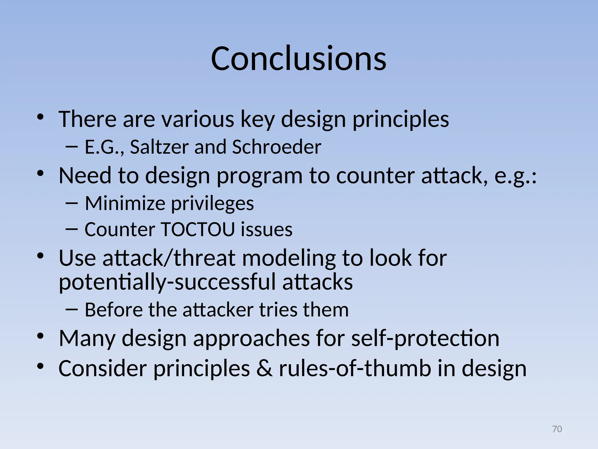 Conclusions
• There are various key design principles
– E.G., Saltzer and Schroeder
• Need to design program to counter attack, e.g.:
– Minimize privileges
– Counter TOCTOU issues
• Use attack/threat modeling to look for
potentially-successful attacks
– Before the attacker tries them
• Many design approaches for self-protection
• Consider principles & rules-of-thumb in design
70
 