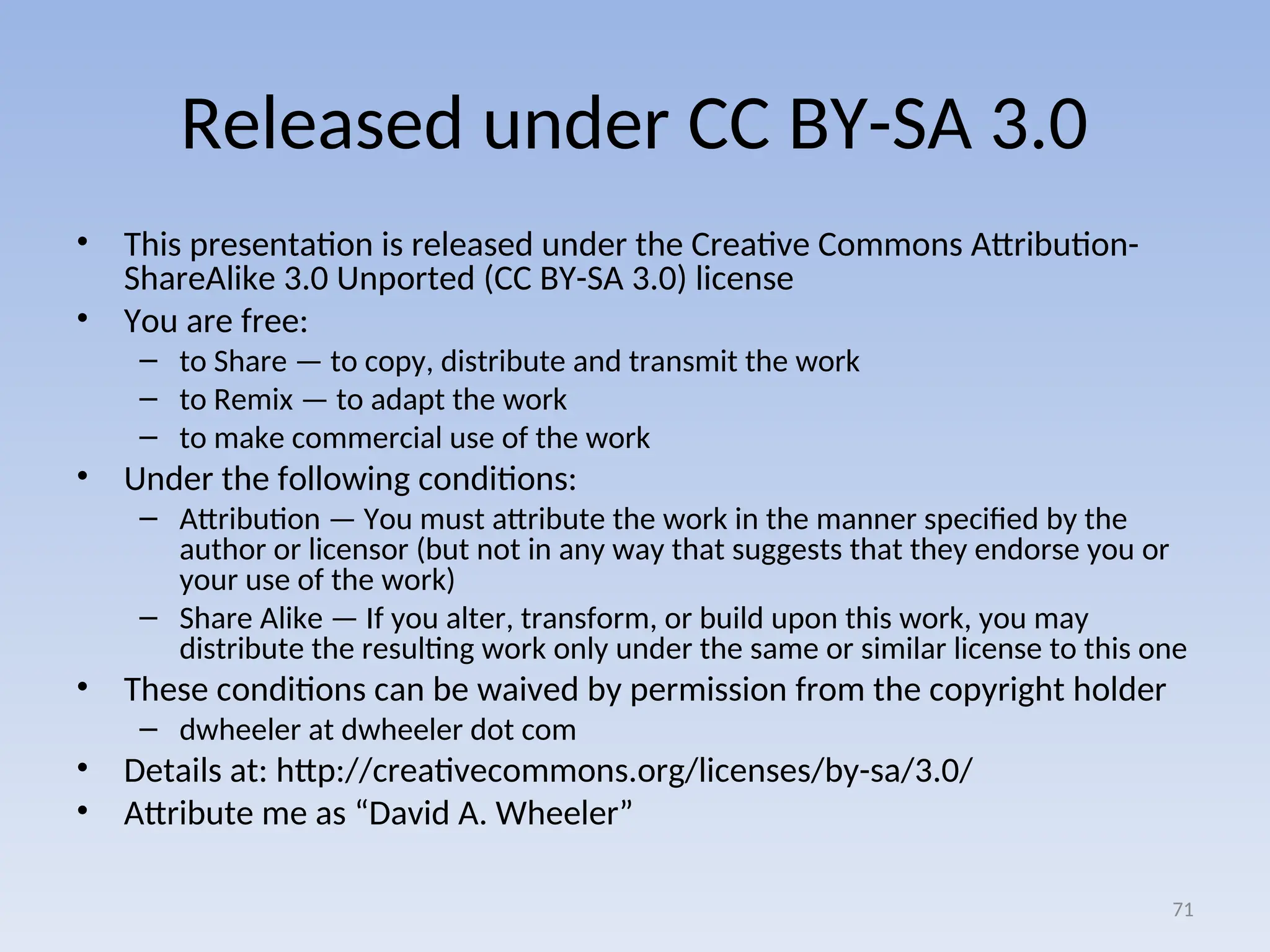 Released under CC BY-SA 3.0
• This presentation is released under the Creative Commons Attribution-
ShareAlike 3.0 Unported (CC BY-SA 3.0) license
• You are free:
– to Share — to copy, distribute and transmit the work
– to Remix — to adapt the work
– to make commercial use of the work
• Under the following conditions:
– Attribution — You must attribute the work in the manner specified by the
author or licensor (but not in any way that suggests that they endorse you or
your use of the work)
– Share Alike — If you alter, transform, or build upon this work, you may
distribute the resulting work only under the same or similar license to this one
• These conditions can be waived by permission from the copyright holder
– dwheeler at dwheeler dot com
• Details at: http://creativecommons.org/licenses/by-sa/3.0/
• Attribute me as “David A. Wheeler”
71
 