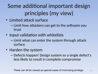Some additional important design
principles (my view)
• Limited attack surface
– Limit how attackers can get to the software you
trust
• Input validation with whitelists
– Limit what can enter the system through attack
surface
• Harden the system
– Defects happen! Design system so a single defect’s
less likely to result in complete compromise
10
These can all be viewed as special cases of minimizing privilege
 
