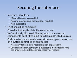 Securing the interface
• Interfaces should be
– Minimal (simple as possible)
– Narrow (provide only the functions needed)
– Non-bypassable
• Trust should be minimized
• Consider limiting the data the user can see
• We’ve already discussed filtering input data – trusted
components must filter input data from untrusted sources
• Code you trust must run in an environment you control, not
on a system controlled by an attacker
– Necessary for complete mediation/non-bypassability
– Code run in a browser/client is bypassable if an attacker runs
the browser/client (attacker can modify or replace)
12
 