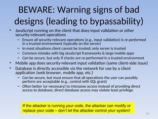 BEWARE: Warning signs of bad
designs (leading to bypassability)
• JavaScript running on the client that does input validation or other
security-relevant operations
– Ensure all security-relevant operations (e.g., input validation) is re-performed
in a trusted environment (typically on the server)
– In most situations client cannot be trusted; only server is trusted
– Common mistake with big JavaScript frameworks & large mobile apps
– Can be secure, but only if checks are re-performed in a trusted environment
• Mobile app does security-relevant input validation (same client-side issue)
• Database is directly accessible via the network for use by a client
application (web browser, mobile app, etc.)
– Can be secure, but must ensure that all operations the user can possibly
perform are acceptable (e.g., control with SQL grant)
– Often better (or necessary) to interpose access instead of providing direct
access to database; direct database access may violate least privilege
13
If the attacker is running your code, the attacker can modify or
replace your code – don’t let the attacker control your system!
 