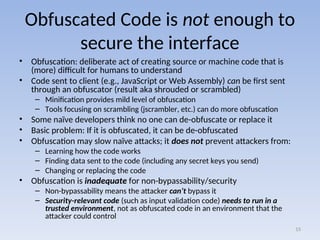 Obfuscated Code is not enough to
secure the interface
• Obfuscation: deliberate act of creating source or machine code that is
(more) difficult for humans to understand
• Code sent to client (e.g., JavaScript or Web Assembly) can be first sent
through an obfuscator (result aka shrouded or scrambled)
– Minification provides mild level of obfuscation
– Tools focusing on scrambling (jscrambler, etc.) can do more obfuscation
• Some naïve developers think no one can de-obfuscate or replace it
• Basic problem: If it is obfuscated, it can be de-obfuscated
• Obfuscation may slow naïve attacks; it does not prevent attackers from:
– Learning how the code works
– Finding data sent to the code (including any secret keys you send)
– Changing or replacing the code
• Obfuscation is inadequate for non-bypassability/security
– Non-bypassability means the attacker can’t bypass it
– Security-relevant code (such as input validation code) needs to run in a
trusted environment, not as obfuscated code in an environment that the
attacker could control
15
 