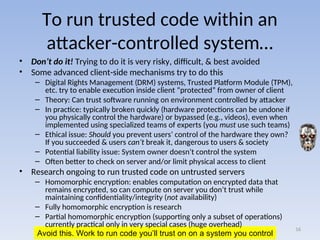 Avoid this. Work to run code you’ll trust on on a system you control
To run trusted code within an
attacker-controlled system…
• Don’t do it! Trying to do it is very risky, difficult, & best avoided
• Some advanced client-side mechanisms try to do this
– Digital Rights Management (DRM) systems, Trusted Platform Module (TPM),
etc. try to enable execution inside client “protected” from owner of client
– Theory: Can trust software running on environment controlled by attacker
– In practice: typically broken quickly (hardware protections can be undone if
you physically control the hardware) or bypassed (e.g., videos), even when
implemented using specialized teams of experts (you must use such teams)
– Ethical issue: Should you prevent users’ control of the hardware they own?
If you succeeded & users can’t break it, dangerous to users & society
– Potential liability issue: System owner doesn’t control the system
– Often better to check on server and/or limit physical access to client
• Research ongoing to run trusted code on untrusted servers
– Homomorphic encryption: enables computation on encrypted data that
remains encrypted, so can compute on server you don’t trust while
maintaining confidentiality/integrity (not availability)
– Fully homomorphic encryption is research
– Partial homomorphic encryption (supporting only a subset of operations)
currently practical only in very special cases (huge overhead)
16
 