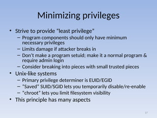 Minimizing privileges
• Strive to provide “least privilege”
– Program components should only have minimum
necessary privileges
– Limits damage if attacker breaks in
– Don’t make a program setuid; make it a normal program &
require admin login
– Consider breaking into pieces with small trusted pieces
• Unix-like systems
– Primary privilege determiner is EUID/EGID
– “Saved” SUID/SGID lets you temporarily disable/re-enable
– “chroot” lets you limit filesystem visibility
• This principle has many aspects
17
 