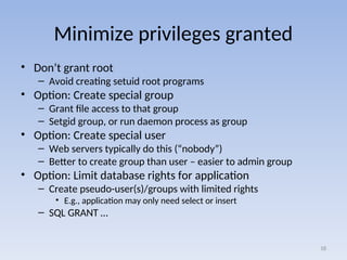 Minimize privileges granted
• Don’t grant root
– Avoid creating setuid root programs
• Option: Create special group
– Grant file access to that group
– Setgid group, or run daemon process as group
• Option: Create special user
– Web servers typically do this (“nobody”)
– Better to create group than user – easier to admin group
• Option: Limit database rights for application
– Create pseudo-user(s)/groups with limited rights
• E.g., application may only need select or insert
– SQL GRANT …
18
 