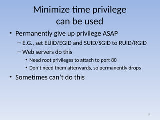 Minimize time privilege
can be used
• Permanently give up privilege ASAP
– E.G., set EUID/EGID and SUID/SGID to RUID/RGID
– Web servers do this
• Need root privileges to attach to port 80
• Don’t need them afterwards, so permanently drops
• Sometimes can’t do this
19
 