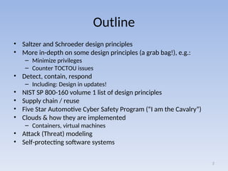 Outline
• Saltzer and Schroeder design principles
• More in-depth on some design principles (a grab bag!), e.g.:
– Minimize privileges
– Counter TOCTOU issues
• Detect, contain, respond
– Including: Design in updates!
• NIST SP 800-160 volume 1 list of design principles
• Supply chain / reuse
• Five Star Automotive Cyber Safety Program (“I am the Cavalry”)
• Clouds & how they are implemented
– Containers, virtual machines
• Attack (Threat) modeling
• Self-protecting software systems
2
 