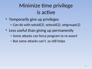 Minimize time privilege
is active
• Temporarily give up privileges
– Can do with setuid(2), seteuid(2), setgroups(2)
• Less useful than giving up permanently
– Some attacks can force program to re-assert
– But some attacks can’t, so still helps
20
 
