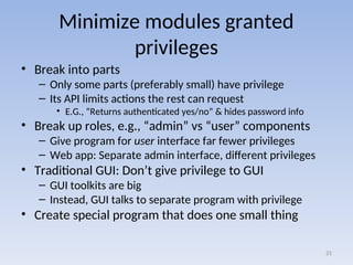 Minimize modules granted
privileges
• Break into parts
– Only some parts (preferably small) have privilege
– Its API limits actions the rest can request
• E.G., “Returns authenticated yes/no” & hides password info
• Break up roles, e.g., “admin” vs “user” components
– Give program for user interface far fewer privileges
– Web app: Separate admin interface, different privileges
• Traditional GUI: Don’t give privilege to GUI
– GUI toolkits are big
– Instead, GUI talks to separate program with privilege
• Create special program that does one small thing
21
 