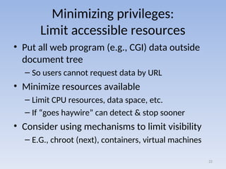 Minimizing privileges:
Limit accessible resources
• Put all web program (e.g., CGI) data outside
document tree
– So users cannot request data by URL
• Minimize resources available
– Limit CPU resources, data space, etc.
– If “goes haywire” can detect & stop sooner
• Consider using mechanisms to limit visibility
– E.G., chroot (next), containers, virtual machines
22
 