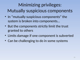 Minimizing privileges:
Mutually suspicious components
• In “mutually suspicious components” the
system is broken into components…
• But the components strictly limit the trust
granted to others
• Limits damage if one component is subverted
• Can be challenging to do in some systems
23
 