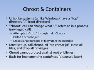 Chroot & Containers
• Unix-like systems (unlike Windows) have a “top”
directory “/” (root directory)
• “chroot” call can change what “/” refers to in a process
(privileged call)
– Attempts to “cd ..” through it don’t work
– Called a “chroot jail”
– Makes large portions of filesystem inaccessible
• Must set up, call chroot, cd into chroot jail, close all
files, and drop all privileges
• Chroot cannot protect against root privileges
• Basis for implementing containers (discussed later)
24
 