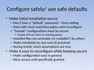 Configure safely/ use safe defaults
• Make initial installation secure
– Don’t have a “default” password – force setting
– Start with most restrictive policy until reconfigure
– “Sample” configurations must be secure
• People will use them as starting points
– Installed files not writeable (or readable?) by others
– Make installable by non-root (if practical)
– During install, check assumptions are true
• Make it easy to reconfigure while keeping secure
– Make configuration easy in general
– Deny access until specifically granted
25
 