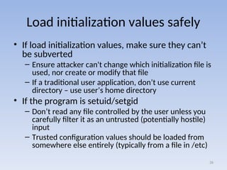Load initialization values safely
• If load initialization values, make sure they can’t
be subverted
– Ensure attacker can't change which initialization file is
used, nor create or modify that file
– If a traditional user application, don’t use current
directory – use user’s home directory
• If the program is setuid/setgid
– Don’t read any file controlled by the user unless you
carefully filter it as an untrusted (potentially hostile)
input
– Trusted configuration values should be loaded from
somewhere else entirely (typically from a file in /etc)
26
 