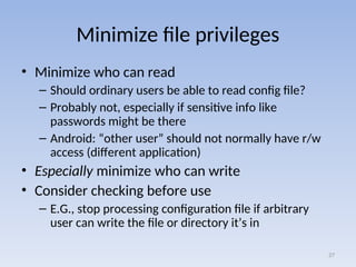 Minimize file privileges
• Minimize who can read
– Should ordinary users be able to read config file?
– Probably not, especially if sensitive info like
passwords might be there
– Android: “other user” should not normally have r/w
access (different application)
• Especially minimize who can write
• Consider checking before use
– E.G., stop processing configuration file if arbitrary
user can write the file or directory it’s in
27
 