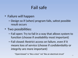 Fail safe
• Failure will happen
– Design so if (when) program fails, safest possible
result occurs
• Two possibilities:
– Fail open: Try to fail in a way that allows system to
function (choose if availability most important)
– Fail closed: Restrict access on failure, even if it
means loss of service (choose if confidentiality or
integrity are more important)
28
“Open/closed” is “like a door” not “like an electrical circuit”
 