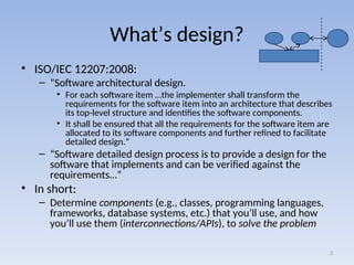 What’s design?
• ISO/IEC 12207:2008:
– “Software architectural design.
• For each software item …the implementer shall transform the
requirements for the software item into an architecture that describes
its top-level structure and identifies the software components.
• It shall be ensured that all the requirements for the software item are
allocated to its software components and further refined to facilitate
detailed design.”
– “Software detailed design process is to provide a design for the
software that implements and can be verified against the
requirements…”
• In short:
– Determine components (e.g., classes, programming languages,
frameworks, database systems, etc.) that you’ll use, and how
you’ll use them (interconnections/APIs), to solve the problem
3
 