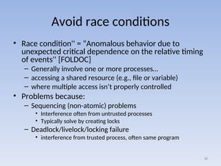 Avoid race conditions
• Race condition'' = “Anomalous behavior due to
unexpected critical dependence on the relative timing
of events'' [FOLDOC]
– Generally involve one or more processes…
– accessing a shared resource (e.g., file or variable)
– where multiple access isn’t properly controlled
• Problems because:
– Sequencing (non-atomic) problems
• Interference often from untrusted processes
• Typically solve by creating locks
– Deadlock/livelock/locking failure
• interference from trusted process, often same program
30
 