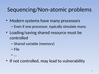 Sequencing/Non-atomic problems
• Modern systems have many processors
– Even if one processor, typically simulate many
• Loading/saving shared resource must be
controlled
– Shared variable (memory)
– File
– …
• If not controlled, may lead to vulnerability
31
 