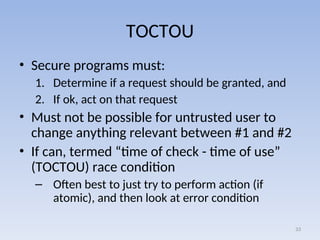 TOCTOU
• Secure programs must:
1. Determine if a request should be granted, and
2. If ok, act on that request
• Must not be possible for untrusted user to
change anything relevant between #1 and #2
• If can, termed “time of check - time of use”
(TOCTOU) race condition
– Often best to just try to perform action (if
atomic), and then look at error condition
33
 