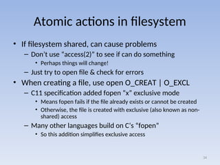 Atomic actions in filesystem
• If filesystem shared, can cause problems
– Don’t use “access(2)” to see if can do something
• Perhaps things will change!
– Just try to open file & check for errors
• When creating a file, use open O_CREAT | O_EXCL
– C11 specification added fopen “x” exclusive mode
• Means fopen fails if the file already exists or cannot be created
• Otherwise, the file is created with exclusive (also known as non-
shared) access
– Many other languages build on C’s “fopen”
• So this addition simplifies exclusive access
34
 