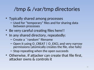 /tmp & /var/tmp directories
• Typically shared among processes
– Used for “temporary” files and for sharing data
between processes
• Be very careful creating files here!!
• In any shared directory, repeatedly:
– Create a ``random'' filename
– Open it using O_CREAT | O_EXCL and very narrow
permissions (atomically creates the file, else fails)
– Stop repeating when the open succeeds
• Otherwise, if attacker can create that file first,
attacker owns & controls it
35
 