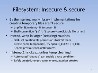 Filesystem: Insecure & secure
• By themselves, many library implementations for
creating temporary files aren’t secure
– tmpfile(3), mktemp(3), tmpnam(3)
– Shell convention “$$” isn’t secure – predictable filenames!
• Instead, wrap in larger (securing) routines
– First, set creation file permissions to limit them
– Create name tempnam(3), try open O_CREAT | O_EXCL
– Repeat previous step until success
• mktemp(1) is okay… unless temp cleaning!
– Automated “cleanup” can enable a race condition
– Safely created, temp cleaner erases, attacker creates
36
 