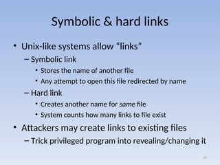 Symbolic & hard links
• Unix-like systems allow “links”
– Symbolic link
• Stores the name of another file
• Any attempt to open this file redirected by name
– Hard link
• Creates another name for same file
• System counts how many links to file exist
• Attackers may create links to existing files
– Trick privileged program into revealing/changing it
37
 