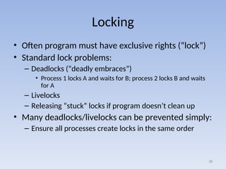 Locking
• Often program must have exclusive rights (“lock”)
• Standard lock problems:
– Deadlocks (“deadly embraces”)
• Process 1 locks A and waits for B; process 2 locks B and waits
for A
– Livelocks
– Releasing “stuck” locks if program doesn’t clean up
• Many deadlocks/livelocks can be prevented simply:
– Ensure all processes create locks in the same order
38
 