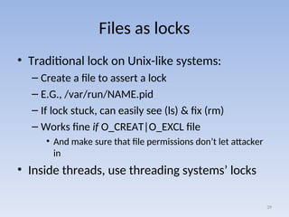 Files as locks
• Traditional lock on Unix-like systems:
– Create a file to assert a lock
– E.G., /var/run/NAME.pid
– If lock stuck, can easily see (ls) & fix (rm)
– Works fine if O_CREAT|O_EXCL file
• And make sure that file permissions don’t let attacker
in
• Inside threads, use threading systems’ locks
39
 