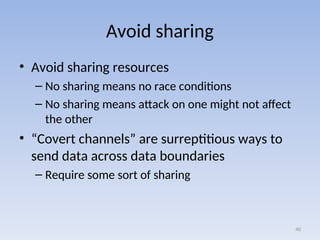Avoid sharing
• Avoid sharing resources
– No sharing means no race conditions
– No sharing means attack on one might not affect
the other
• “Covert channels” are surreptitious ways to
send data across data boundaries
– Require some sort of sharing
40
 