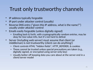 Trust only trustworthy channels
• IP address typically forgeable
• IP port under attacker control (usually)
• Reverse DNS entry (“given this IP address, what is the name?”)
usually under attacker control
• Emails easily forgeable (unless digitally signed)
– Emailing back & forth, with cryptographically random entries, may be
okay for low-value info, but it’s not hard to defeat
• Server (including web server) must assume that client (or
middleman) is not trustworthy (client can do anything!)
– Client controls HTML “hidden fields”, HTTP_REFERER, & cookies
– These cannot be trusted unless special precautions are taken (e.g.,
digitally signed, or encrypted using server-only key)
– Usually better off keeping data you care about at the server end in a
client/server model
41
 