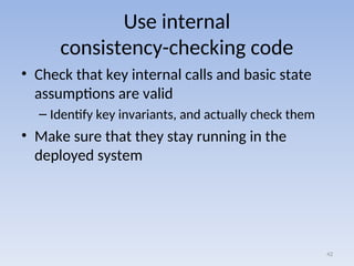 Use internal
consistency-checking code
• Check that key internal calls and basic state
assumptions are valid
– Identify key invariants, and actually check them
• Make sure that they stay running in the
deployed system
42
 