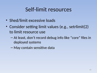 Self-limit resources
• Shed/limit excessive loads
• Consider setting limit values (e.g., setrlimit(2)
to limit resource use
– At least, don’t record debug info like “core” files in
deployed systems
– May contain sensitive data
43
 