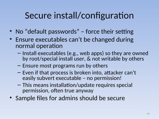 Secure install/configuration
• No “default passwords” – force their setting
• Ensure executables can’t be changed during
normal operation
– Install executables (e.g., web apps) so they are owned
by root/special install user, & not writable by others
– Ensure most programs run by others
– Even if that process is broken into, attacker can’t
easily subvert executable – no permission!
– This means installation/update requires special
permission, often true anyway
• Sample files for admins should be secure
44
 